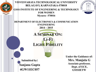 A SEMINAR ON:
LI-FI
LIGHT FIDELITY
Submitted by:
Sanjana Gupta
4GW11EC057
GSSS INSTITUTE OF ENGINEERING & TECHNOLOGY
FOR WOMEN
Mysuru– 570016
DEPARTMENT OF ELECTRONICS & COMMUNICATION
ENGINEERING
2014 – 2015
VISVESVARAYA TECHNOLOGICAL UNIVERSITY
BELAGAVI, KARNATAKA-570018
Under the Guidance of:
Mrs. Manjula G
Associate professor,
Dept. of ECE,
GSSSIETW
 