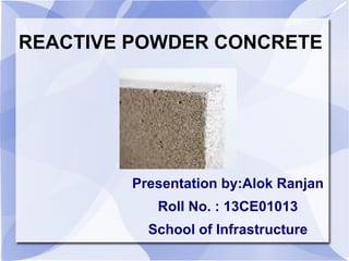 REACTIVE POWDER CONCRETE
Presentation by:Alok Ranjan
Roll No. : 13CE01013
School of Infrastructure
 
