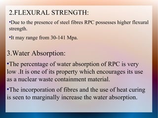 2.FLEXURAL STRENGTH:
●
Due to the presence of steel fibres RPC possesses higher flexural
strength.
●
It may range from 30-141 Mpa.
3.Water Absorption:
●
The percentage of water absorption of RPC is very
low .It is one of its property which encourages its use
as a nuclear waste containment material.
●
The incorporation of fibres and the use of heat curing
is seen to marginally increase the water absorption.
 