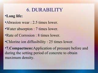 6. DURABILITY
●
Long life:
●
Abrasion wear : 2.5 times lower.
●
Water absorpton : 7 times lower.
●
Rate of Corrosion : 8 times lower.
●
Chlorine ion diffusibility : 25 times lower.
●
7.Compactness:Application of pressure before andApplication of pressure before and
during the setting period of concrete to obtainduring the setting period of concrete to obtain
maximum density.maximum density.
 