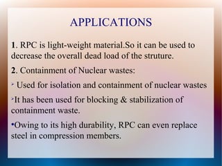APPLICATIONS
1. RPC is light-weight material.So it can be used to
decrease the overall dead load of the struture.
2. Containment of Nuclear wastes:
➢
Used for isolation and containment of nuclear wastes
➢
It has been used for blocking & stabilization of
containment waste.
●
Owing to its high durability, RPC can even replace
steel in compression members.
 
