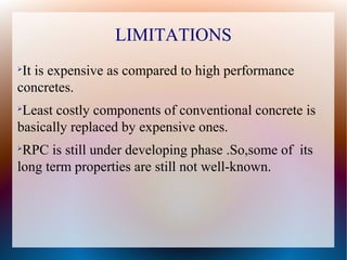 LIMITATIONS
➢
It is expensive as compared to high performance
concretes.
➢
Least costly components of conventional concrete is
basically replaced by expensive ones.
➢
RPC is still under developing phase .So,some of its
long term properties are still not well-known.
 