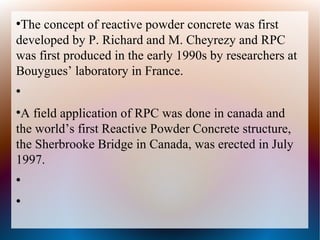 ●
The concept of reactive powder concrete was first
developed by P. Richard and M. Cheyrezy and RPC
was first produced in the early 1990s by researchers at
Bouygues’ laboratory in France.
●
●
A field application of RPC was done in canada and
the world’s first Reactive Powder Concrete structure,
the Sherbrooke Bridge in Canada, was erected in July
1997.
●
●
 