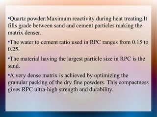 ●
Quartz powder:Maximum reactivity during heat treating.It
fills grade between sand and cement particles making the
matrix denser.
●
The water to cement ratio used in RPC ranges from 0.15 to
0.25.
●
The material having the largest particle size in RPC is the
sand.
●
A very dense matrix is achieved by optimizing the
granular packing of the dry fine powders. This compactness
gives RPC ultra-high strength and durability.
 