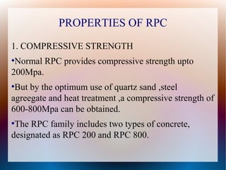 PROPERTIES OF RPC
1. COMPRESSIVE STRENGTH
●
Normal RPC provides compressive strength upto
200Mpa.
●
But by the optimum use of quartz sand ,steel
agreegate and heat treatment ,a compressive strength of
600-800Mpa can be obtained.
●
The RPC family includes two types of concrete,
designated as RPC 200 and RPC 800.
 