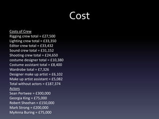 Cost
Costs of Crew
Rigging crew total = £27,500
Lighting crew total = £33,350
Editor crew total = £33,432
Sound crew total = £31,152
Shooting crew total = £24,650
costume designer total = £10,380
Costume assistant total = £8,400
Wardrobe total = £7,326
Designer make up artist = £6,102
Make up artist assistant = £5,082
Total without actors = £187,374
Actors
Sean Pertwee = £300,000
Georgia King = £75,000
Robert Sheehan = £150,000
Mark Strong = £200,000
MyAnna Buring = £75,000
 