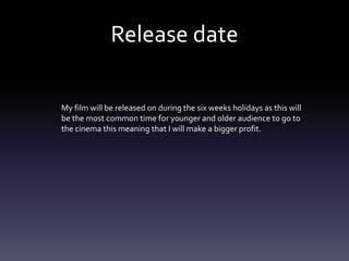 Release date
My film will be released on during the six weeks holidays as this will
be the most common time for younger and older audience to go to
the cinema this meaning that I will make a bigger profit.
 