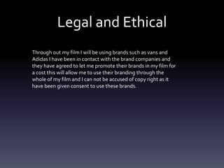 Legal and Ethical
Through out my film I will be using brands such as vans and
Adidas I have been in contact with the brand companies and
they have agreed to let me promote their brands in my film for
a cost this will allow me to use their branding through the
whole of my film and I can not be accused of copy right as it
have been given consent to use these brands.
 