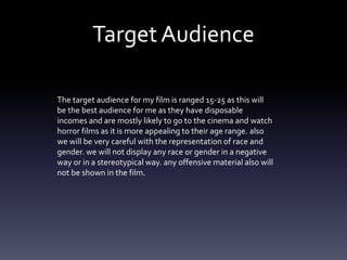 TargetAudience
The target audience for my film is ranged 15-25 as this will
be the best audience for me as they have disposable
incomes and are mostly likely to go to the cinema and watch
horror films as it is more appealing to their age range. also
we will be very careful with the representation of race and
gender. we will not display any race or gender in a negative
way or in a stereotypical way. any offensive material also will
not be shown in the film.
 
