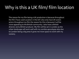 Why is this a UK film/ film location
The reason for my film being a UK production is because throughout
the film I have used Location in the UK I also only have UK actors
actors throughout my film the reason for this is because it will be
more appealing to the British community. I also have a British
director and a British producer. My film will be set in London as the
urban landscape will work well with my zombie apocalypse also due
to London being a big area it gives me more space to work with my
scenery.
 
