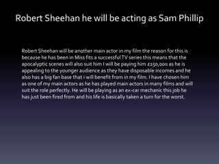 Robert Sheehan he will be acting as Sam Phillip
Robert Sheehan will be another main actor in my film the reason for this is
because he has been in Miss fits a successfulTV series this means that the
apocalyptic scenes will also suit him I will be paying him £150,000 as he is
appealing to the younger audience as they have disposable incomes and he
also has a big fan base that i will benefit from in my film. I have chosen him
as one of my main actors as he has played main actors in many films and will
suit the role perfectly. He will be playing as an ex-car mechanic this job he
has just been fired from and his life is basically taken a turn for the worst.
 