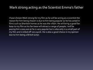 Mark strong acting as the Scientist Emma’s father
I have chosen Mark strong for my film as he will be acting as a scientist the
reason for him being chosen is due to him being popular as he has acted in
films such as Sherlock homes as he was the villain. He will bring a good fan
base to my film as his fan base will attract a range of people. I will be
paying him £200,000 as he is very popular but is also only in a small part of
my film and is killed off very quick. He is also a good choice in my opinion
due to him being a British actor.
 