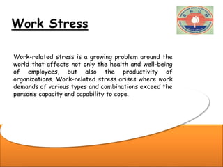 Work Stress
Work-related stress is a growing problem around the
world that affects not only the health and well-being
of employees, but also the productivity of
organizations. Work-related stress arises where work
demands of various types and combinations exceed the
person’s capacity and capability to cope.
 