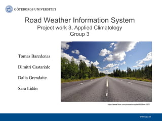 www.gu.se
Road Weather Information System
Project work 3, Applied Climatology
Group 3
Tomas Barzdenas
Dimitri Castarède
Dalia Grendaite
Sara Lidén
https://www.flickr.com/photos/timopfahl/6056441507/
 