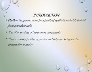 INTRODUCTION
• Plasticis the generic name for a family of synthetic materials derived
from petrochemicals.
• It is often product of two or more components.
• There are many families of plastics and polymers being used in
construction industry.
 