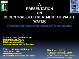 A
PRESENTATION
ON
DECENTRALISED TREATMENT OF WASTE
WATER
A remedy and solution for urban and rural localities
In the expert guidance of:
SRIDHAR PABBARAJU
Chief operating officer
Intergen energy pvt, ltd Gurgaon
Under the supervision of :
Dr.RICHA K.TYAGI
Assistant professor
BBA Central University -Lucknow
Work carried by :
RAJNEESH KUMAR GAUTAM
M-Tech Energy and Environment
BBA Central University -Lucknow
 