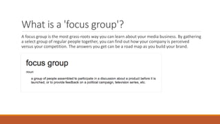What is a 'focus group'?
A focus group is the most grass-roots way you can learn about your media business. By gathering
a select group of regular people together, you can find out how your company is perceived
versus your competition. The answers you get can be a road map as you build your brand.
 