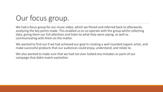 Our focus group.
We had a focus group for our music video, which we filmed and referred back to afterwards,
analyzing the key points made. This enabled us to co-operate with the group whilst collecting
data, giving them our full attention and listen to what they were saying, as well as
communicating with them on the matter.
We wanted to find out if we had achieved our goal in creating a well rounded organic artist, and
make successful products that our audiences could enjoy, understand, and relate to.
We also wanted to make sure that we had not over looked any mistakes or parts of our
campaign that didnt match eachother.
 