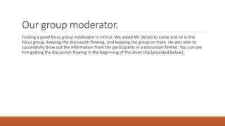 Our group moderator.
Finding a good focus group moderator is critical. We asked Mr. Wood to come and sit in the
focus group, keeping the discussion flowing, and keeping the group on track. He was able to
successfully draw out the information from the participants in a discussion format. You can see
him getting the discussion flowing in the beginning of the short clip (provided below).
 