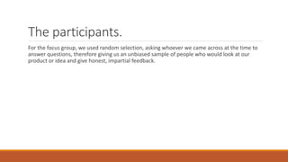 The participants.
For the focus group, we used random selection, asking whoever we came across at the time to
answer questions, therefore giving us an unbiased sample of people who would look at our
product or idea and give honest, impartial feedback.
 