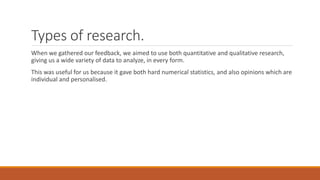 Types of research.
When we gathered our feedback, we aimed to use both quantitative and qualitative research,
giving us a wide variety of data to analyze, in every form.
This was useful for us because it gave both hard numerical statistics, and also opinions which are
individual and personalised.
 
