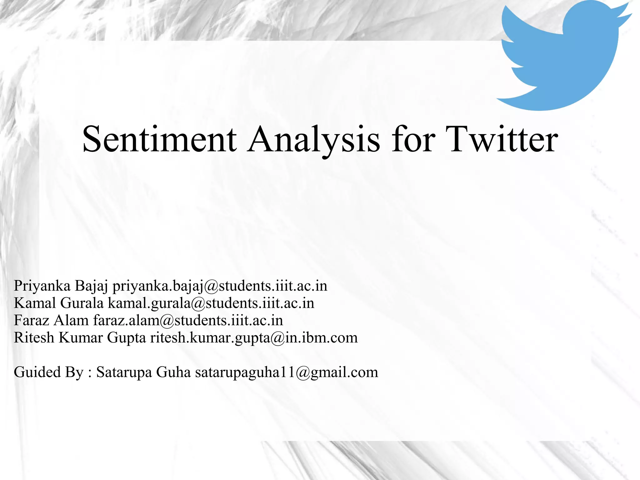 Sentiment Analysis for Twitter
Priyanka Bajaj priyanka.bajaj@students.iiit.ac.in
Kamal Gurala kamal.gurala@students.iiit.ac.in
Faraz Alam faraz.alam@students.iiit.ac.in
Ritesh Kumar Gupta ritesh.kumar.gupta@in.ibm.com
Guided By : Satarupa Guha satarupaguha11@gmail.com
 