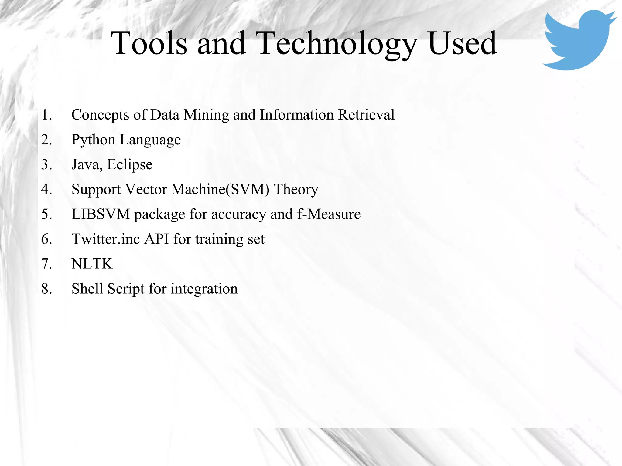 1. Concepts of Data Mining and Information Retrieval
2. Python Language
3. Java, Eclipse
4. Support Vector Machine(SVM) Theory
5. LIBSVM package for accuracy and f-Measure
6. Twitter.inc API for training set
7. NLTK
8. Shell Script for integration
Tools and Technology Used
 