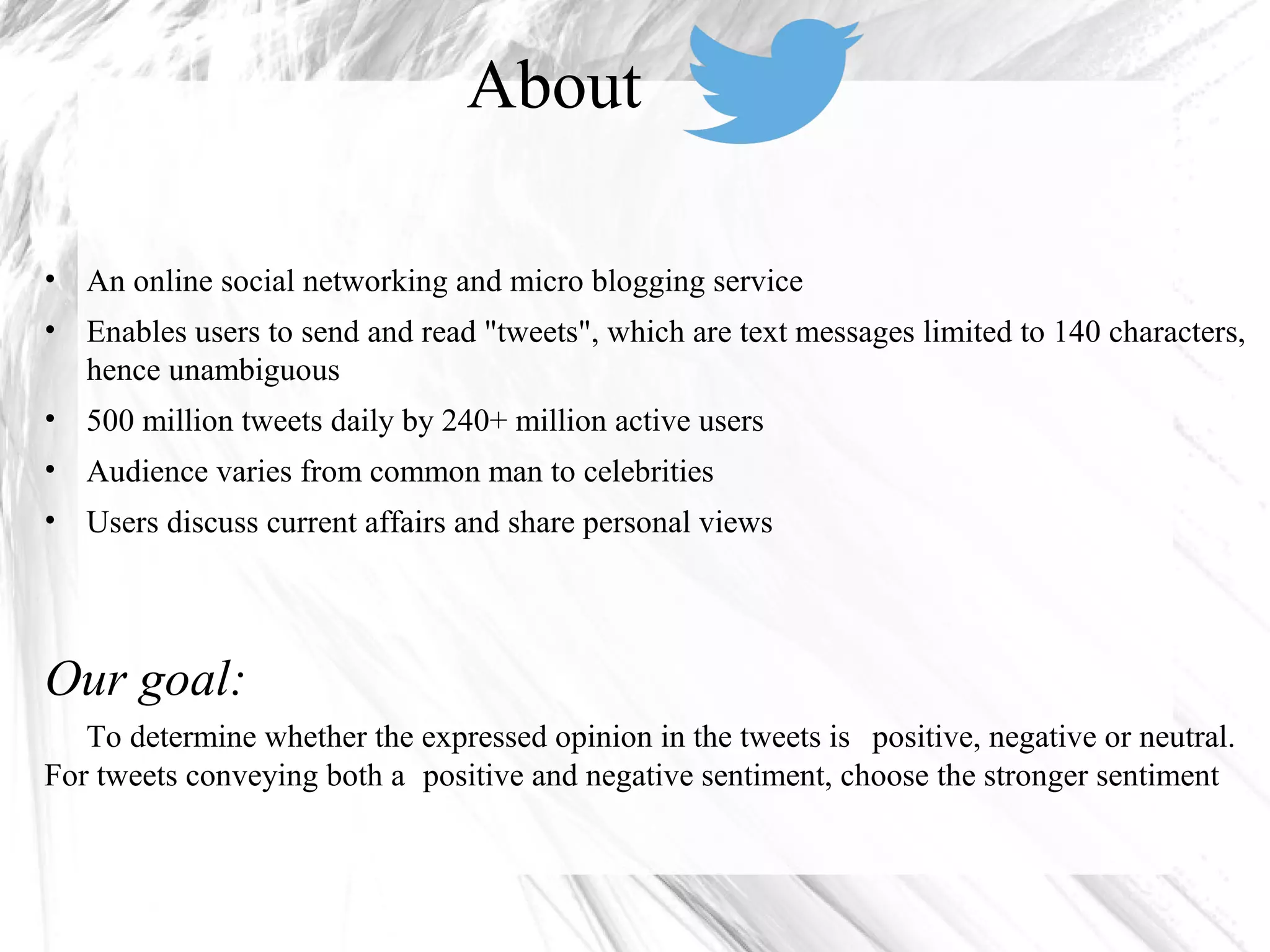 • An online social networking and micro blogging service
• Enables users to send and read "tweets", which are text messages limited to 140 characters,
hence unambiguous
• 500 million tweets daily by 240+ million active users
• Audience varies from common man to celebrities
• Users discuss current affairs and share personal views
Our goal:
To determine whether the expressed opinion in the tweets is positive, negative or neutral.
For tweets conveying both a positive and negative sentiment, choose the stronger sentiment
About
 