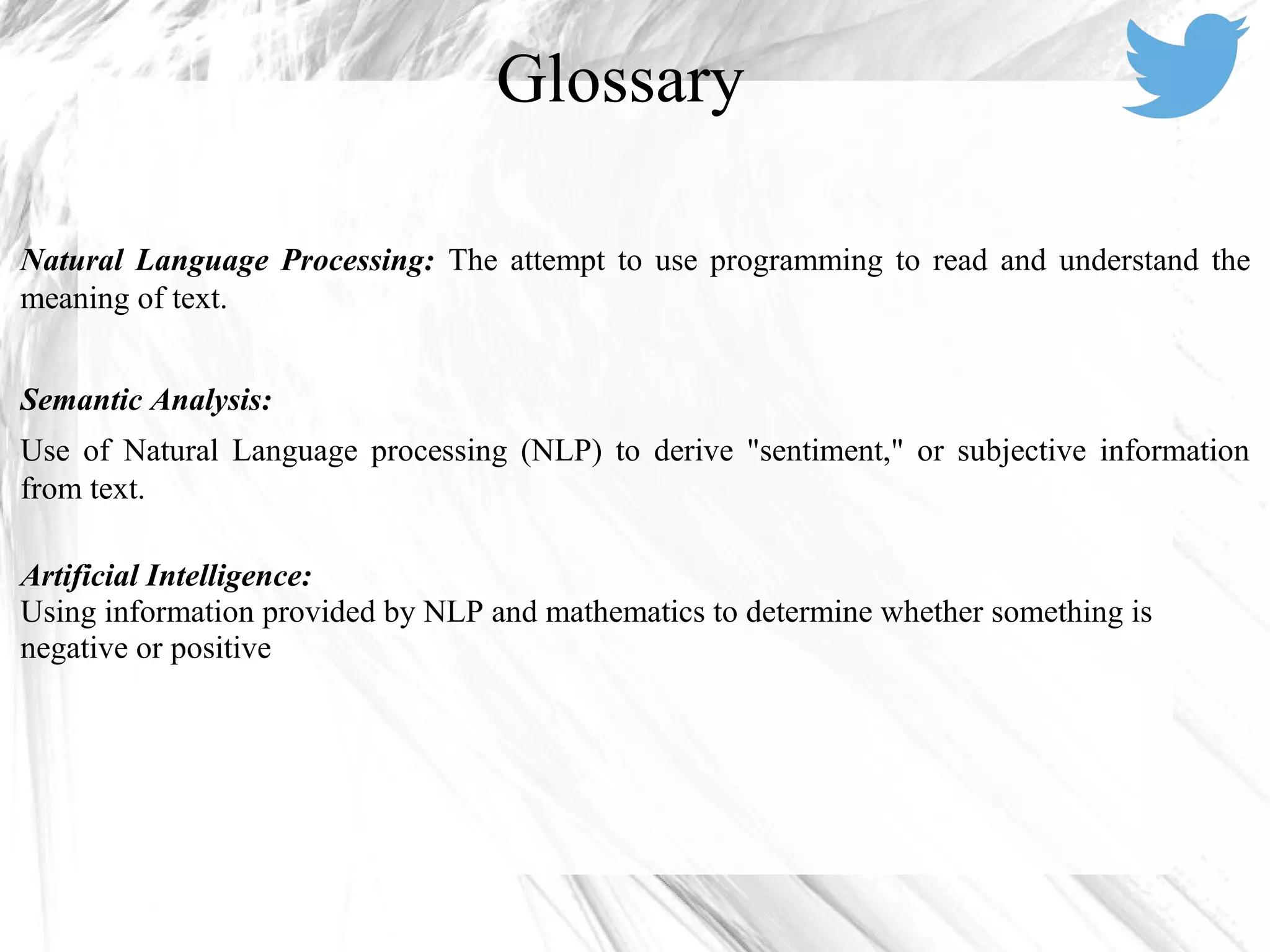 Natural Language Processing: The attempt to use programming to read and understand the
meaning of text.
Semantic Analysis:
Use of Natural Language processing (NLP) to derive "sentiment," or subjective information
from text.
Artificial Intelligence:
Using information provided by NLP and mathematics to determine whether something is
negative or positive
Glossary
 