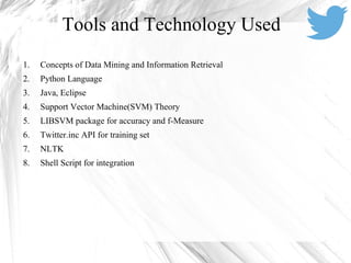 1. Concepts of Data Mining and Information Retrieval
2. Python Language
3. Java, Eclipse
4. Support Vector Machine(SVM) Theory
5. LIBSVM package for accuracy and f-Measure
6. Twitter.inc API for training set
7. NLTK
8. Shell Script for integration
Tools and Technology Used
 