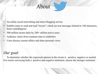 • An online social networking and micro blogging service
• Enables users to send and read "tweets", which are text messages limited to 140 characters,
hence unambiguous
• 500 million tweets daily by 240+ million active users
• Audience varies from common man to celebrities
• Users discuss current affairs and share personal views
Our goal:
To determine whether the expressed opinion in the tweets is positive, negative or neutral.
For tweets conveying both a positive and negative sentiment, choose the stronger sentiment
About
 