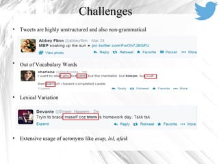 Challenges
• Tweets are highly unstructured and also non-grammatical
• Out of Vocabulary Words
• Lexical Variation
• Extensive usage of acronyms like asap, lol, afaik
 