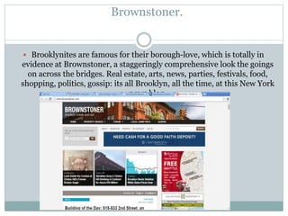 Brownstoner.
 Brooklynites are famous for their borough-love, which is totally in
evidence at Brownstoner, a staggeringly comprehensive look the goings
on across the bridges. Real estate, arts, news, parties, festivals, food,
shopping, politics, gossip: its all Brooklyn, all the time, at this New York
news blog.
 