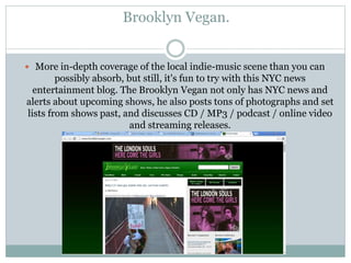 Brooklyn Vegan.
 More in-depth coverage of the local indie-music scene than you can
possibly absorb, but still, it's fun to try with this NYC news
entertainment blog. The Brooklyn Vegan not only has NYC news and
alerts about upcoming shows, he also posts tons of photographs and set
lists from shows past, and discusses CD / MP3 / podcast / online video
and streaming releases.
 