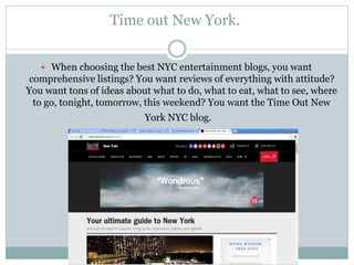 Time out New York.
 When choosing the best NYC entertainment blogs, you want
comprehensive listings? You want reviews of everything with attitude?
You want tons of ideas about what to do, what to eat, what to see, where
to go, tonight, tomorrow, this weekend? You want the Time Out New
York NYC blog.
 