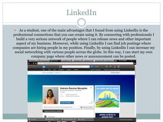 LinkedIn
 As a student, one of the main advantages that I found from using LinkedIn is the
professional connections that you can create using it. By connecting with professionals I
build a very serious network of people where I can release news and other important
aspect of my business. Moreover, while using LinkedIn I can find job postings where
companies are hiring people in my position. Finally, by using LinkedIn I can increase my
social networking with various people across the globe. In this way, I can start my own
company page where other news or announcement can be posted.
 