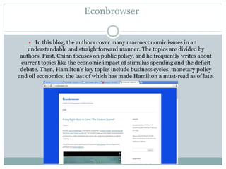 Econbrowser
 In this blog, the authors cover many macroeconomic issues in an
understandable and straightforward manner. The topics are divided by
authors. First, Chinn focuses on public policy, and he frequently writes about
current topics like the economic impact of stimulus spending and the deficit
debate. Then, Hamilton’s key topics include business cycles, monetary policy
and oil economics, the last of which has made Hamilton a must-read as of late.
 