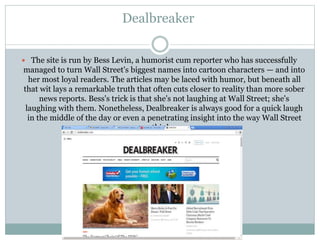Dealbreaker
 The site is run by Bess Levin, a humorist cum reporter who has successfully
managed to turn Wall Street's biggest names into cartoon characters — and into
her most loyal readers. The articles may be laced with humor, but beneath all
that wit lays a remarkable truth that often cuts closer to reality than more sober
news reports. Bess's trick is that she's not laughing at Wall Street; she's
laughing with them. Nonetheless, Dealbreaker is always good for a quick laugh
in the middle of the day or even a penetrating insight into the way Wall Street
thinks.
 