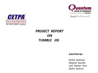 PROJECT REPORT
ON
TUMBLE JIG
Submitted by:-
Mukul kashiwal
Mayank kaushik
Lalit Mohan Pant
Mohit Sharma
 