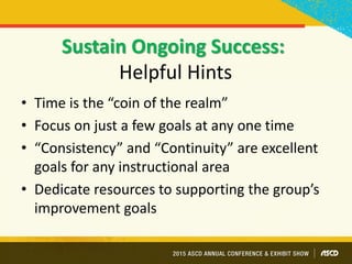 Sustain Ongoing Success:
Helpful Hints
• Time is the “coin of the realm”
• Focus on just a few goals at any one time
• “Consistency” and “Continuity” are excellent
goals for any instructional area
• Dedicate resources to supporting the group’s
improvement goals
 