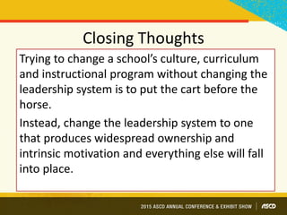Closing Thoughts
Trying to change a school’s culture, curriculum
and instructional program without changing the
leadership system is to put the cart before the
horse.
Instead, change the leadership system to one
that produces widespread ownership and
intrinsic motivation and everything else will fall
into place.
 