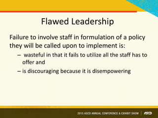 Flawed Leadership
Failure to involve staff in formulation of a policy
they will be called upon to implement is:
– wasteful in that it fails to utilize all the staff has to
offer and
– is discouraging because it is disempowering
 