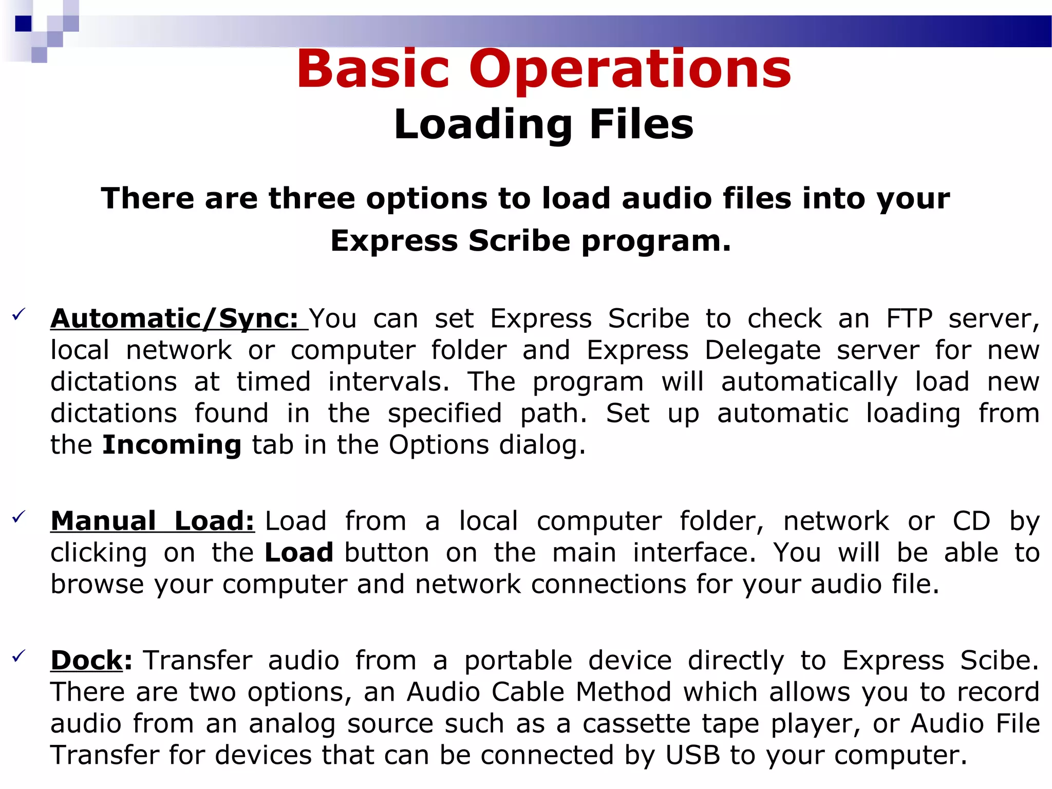 There are three options to load audio files into your
Express Scribe program.
 Automatic/Sync: You  can  set  Express  Scribe  to  check  an  FTP  server, 
local  network  or  computer  folder  and  Express  Delegate  server  for  new 
dictations  at  timed  intervals.  The  program  will  automatically  load  new 
dictations  found  in  the  specified  path.  Set  up  automatic  loading  from 
the Incoming tab in the Options dialog.
 Manual Load: Load  from  a  local  computer  folder,  network  or  CD  by 
clicking  on  the Load button  on  the  main  interface.  You  will  be  able  to 
browse your computer and network connections for your audio file.
 Dock: Transfer  audio  from  a  portable  device  directly  to  Express  Scibe. 
There are two options, an Audio Cable Method which allows you to record 
audio from an analog source such as a cassette tape player, or Audio File 
Transfer for devices that can be connected by USB to your computer.
Basic Operations
Loading Files
 