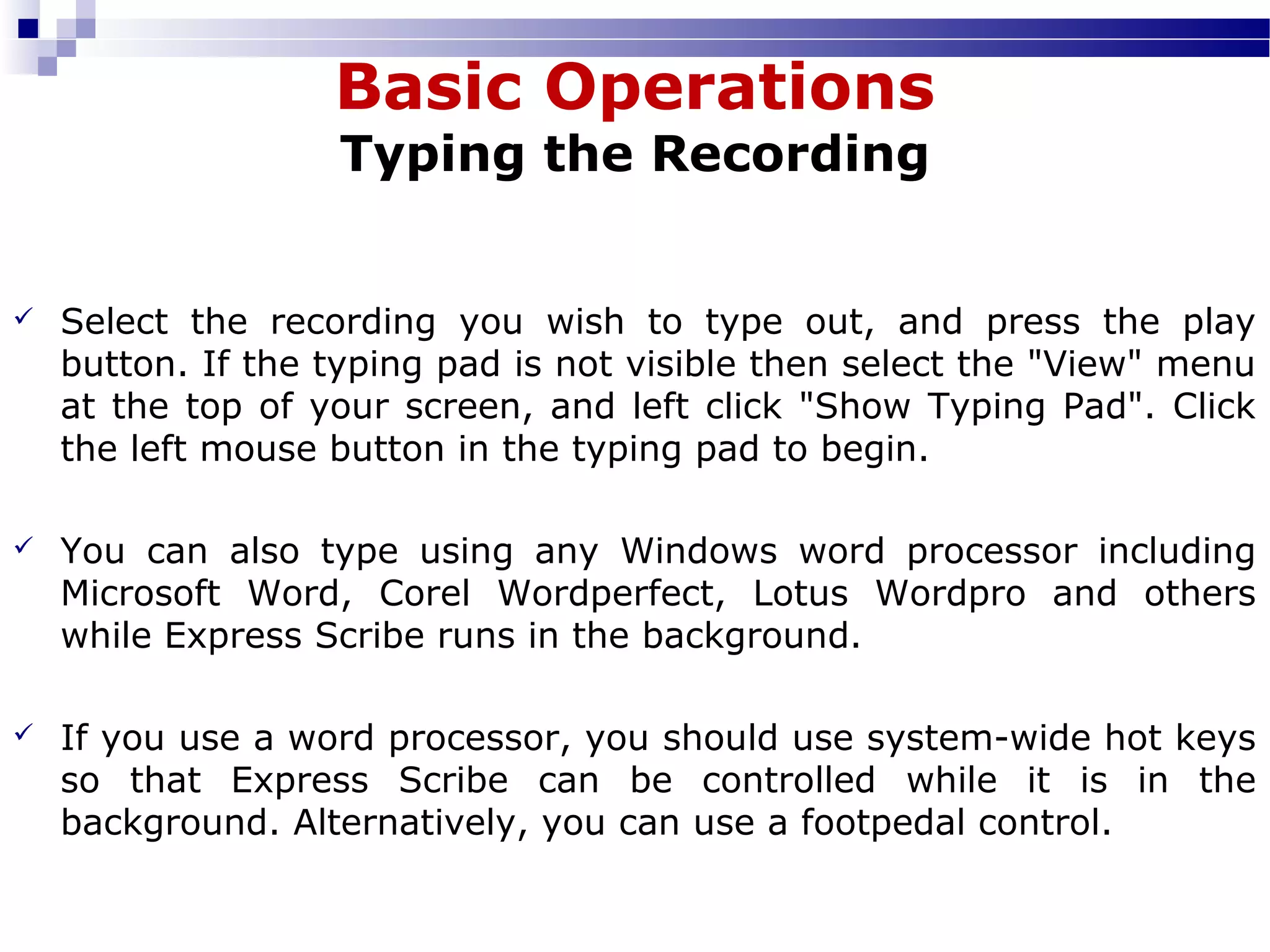 Basic Operations
Typing the Recording
 Select  the  recording  you  wish  to  type  out,  and  press  the  play 
button. If the typing pad is not visible then select the "View" menu 
at the top of your screen, and left click "Show Typing Pad". Click 
the left mouse button in the typing pad to begin.
 You  can  also  type  using  any  Windows  word  processor  including 
Microsoft  Word,  Corel  Wordperfect,  Lotus  Wordpro  and  others 
while Express Scribe runs in the background.
 If you use a word processor, you should use system-wide hot keys 
so  that  Express  Scribe  can  be  controlled  while  it  is  in  the 
background. Alternatively, you can use a footpedal control.
 