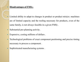  Disadvantages of FMS:-
 Limited ability to adapt to changes in product or product mix(ex: machines
are of limited capacity and the tooling necessary for products, even of the
same family, is not always feasible in a given FMS) .
 Substantial pre-planning activity .
 Expensive, costing millions of dollars .
 Technological problems of exact component positioning and precise timing
necessary to process a component .
 Sophisticated manufacturing systems .
 