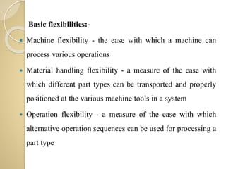 Basic flexibilities:-
 Machine flexibility - the ease with which a machine can
process various operations
 Material handling flexibility - a measure of the ease with
which different part types can be transported and properly
positioned at the various machine tools in a system
 Operation flexibility - a measure of the ease with which
alternative operation sequences can be used for processing a
part type
 