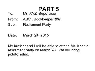 PART 5
To: Mr. XYZ, Supervisor
From: ABC , Bookkeeper DM
Sub: Retirement Party
Date: March 24, 2015
My brother and I will be able to attend Mr. Khan’s
retirement party on March 28. We will bring
potato salad.
 