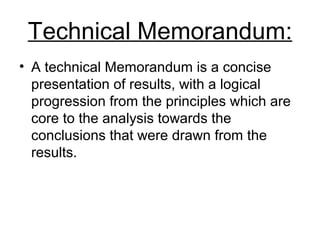 Technical Memorandum:
• A technical Memorandum is a concise
presentation of results, with a logical
progression from the principles which are
core to the analysis towards the
conclusions that were drawn from the
results.
 