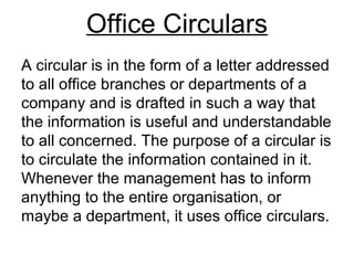 Office Circulars
A circular is in the form of a letter addressed
to all office branches or departments of a
company and is drafted in such a way that
the information is useful and understandable
to all concerned. The purpose of a circular is
to circulate the information contained in it.
Whenever the management has to inform
anything to the entire organisation, or
maybe a department, it uses office circulars.
 