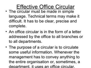 Effective Office Circular
• The circular must be made in simple
language. Technical terms may make it
difficult. It has to be clear, precise and
complete.
• An office circular is in the form of a letter
addressed by the office to all branches or
to all departments.
• The purpose of a circular is to circulate
some useful information. Whenever the
management has to convey anything to
the entire organisation or, sometimes, a
department, it uses an office circular.
 